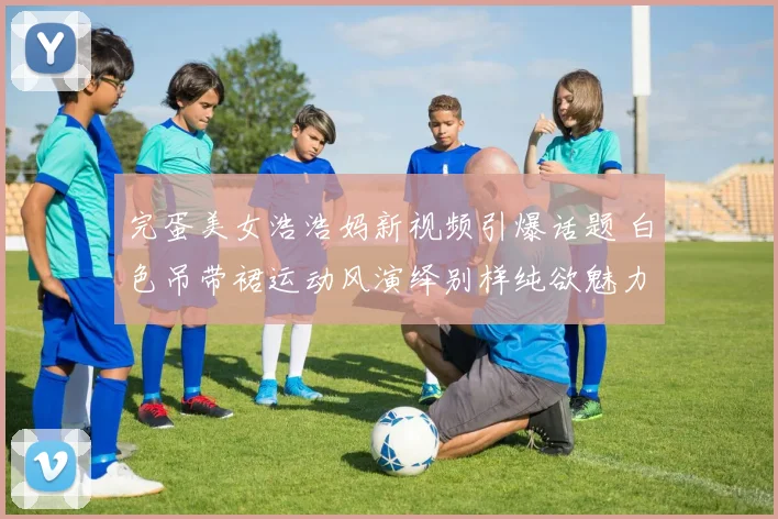 完蛋美女浩浩妈新视频引爆话题 白色吊带裙运动风演绎别样纯欲魅力