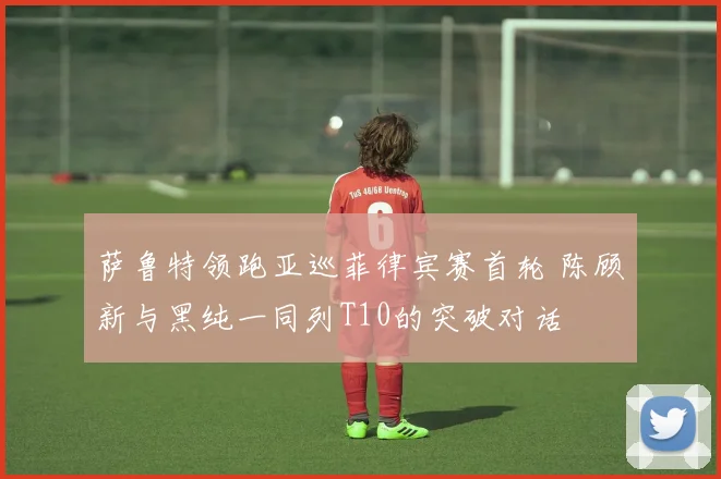 萨鲁特领跑亚巡菲律宾赛首轮 陈顾新与黑纯一同列T10的突破对话