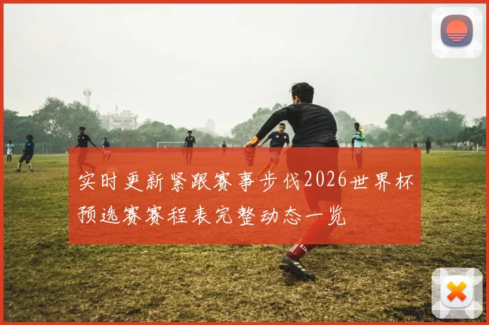 实时更新紧跟赛事步伐2026世界杯预选赛赛程表完整动态一览