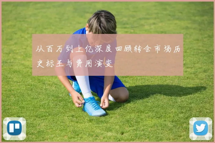 从百万到上亿深度回顾转会市场历史标王与费用演变